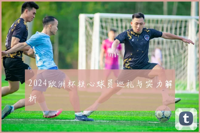 2024欧洲杯核心球员巡礼与实力解析