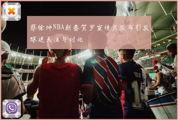 蔡徐坤NBA新春贺岁宣传片发布引发球迷关注与讨论