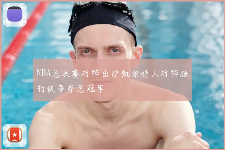 NBA总决赛对阵出炉凯尔特人对阵独行侠争夺总冠军