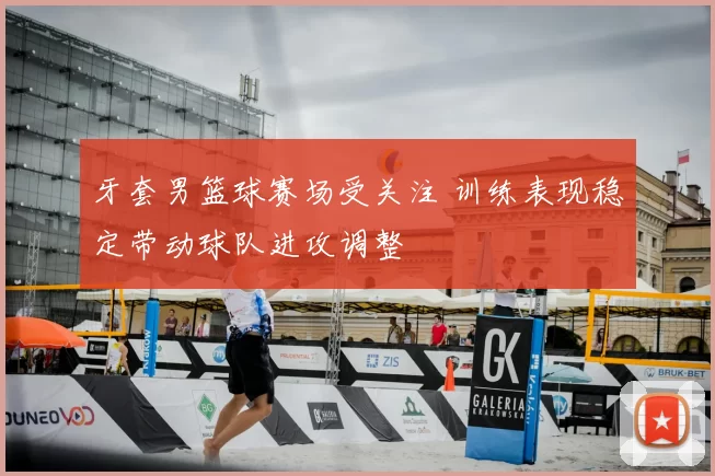 牙套男篮球赛场受关注 训练表现稳定带动球队进攻调整