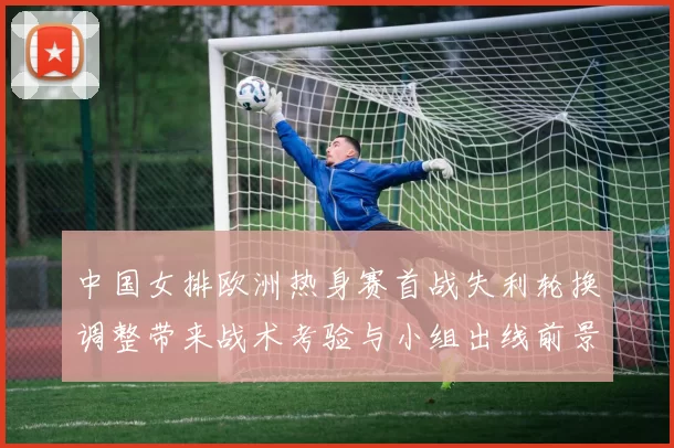 中国女排欧洲热身赛首战失利轮换调整带来战术考验与小组出线前景