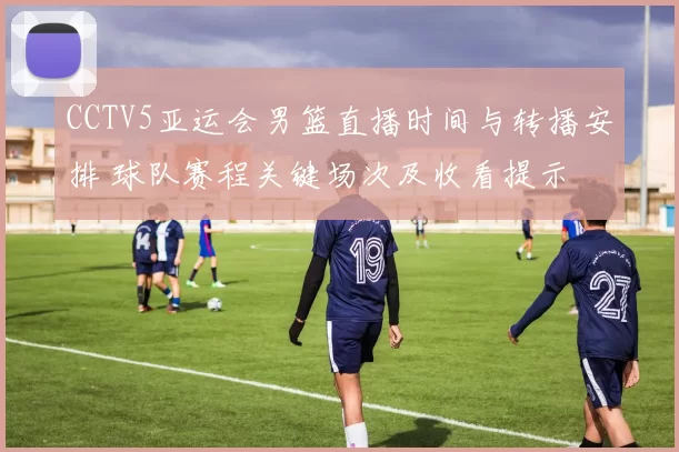 CCTV5亚运会男篮直播时间与转播安排 球队赛程关键场次及收看提示