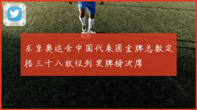 东京奥运会中国代表团金牌总数定格三十八枚位列奖牌榜次席