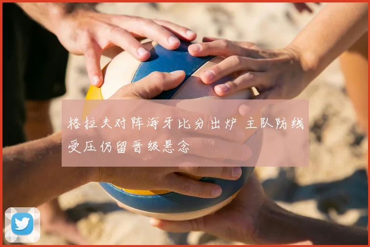 格拉夫对阵海牙比分出炉 主队防线受压仍留晋级悬念