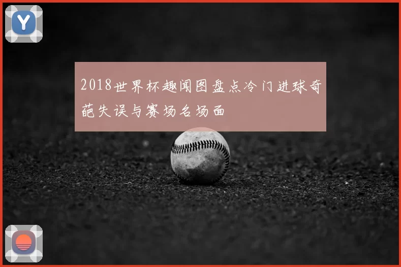 2018世界杯趣闻图盘点冷门进球奇葩失误与赛场名场面