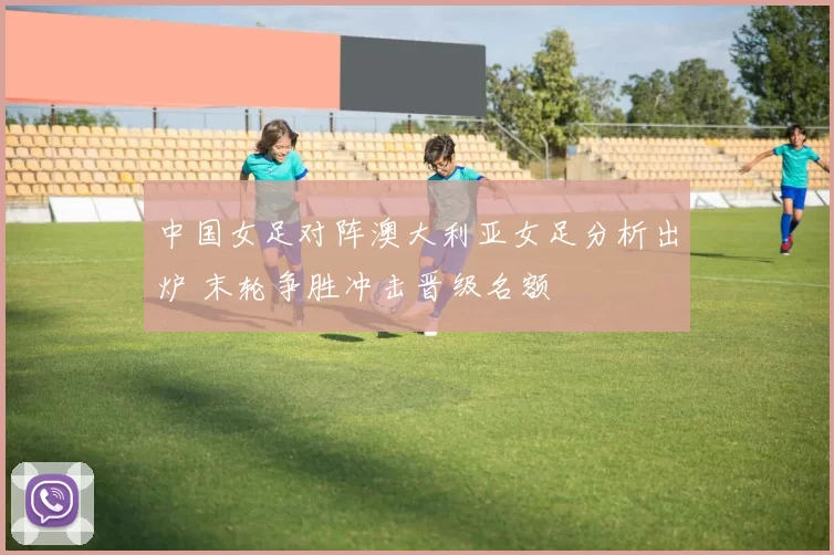 中国女足对阵澳大利亚女足分析出炉 末轮争胜冲击晋级名额