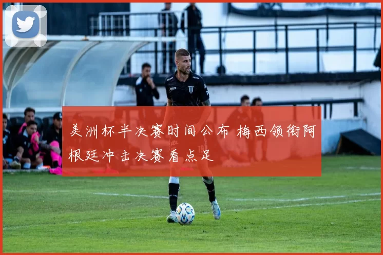 美洲杯半决赛时间公布 梅西领衔阿根廷冲击决赛看点足
