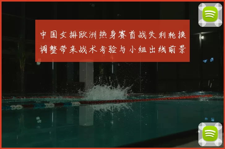 中国女排欧洲热身赛首战失利轮换调整带来战术考验与小组出线前景