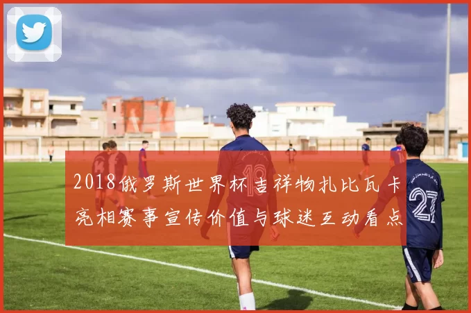 2018俄罗斯世界杯吉祥物扎比瓦卡亮相赛事宣传价值与球迷互动看点解析