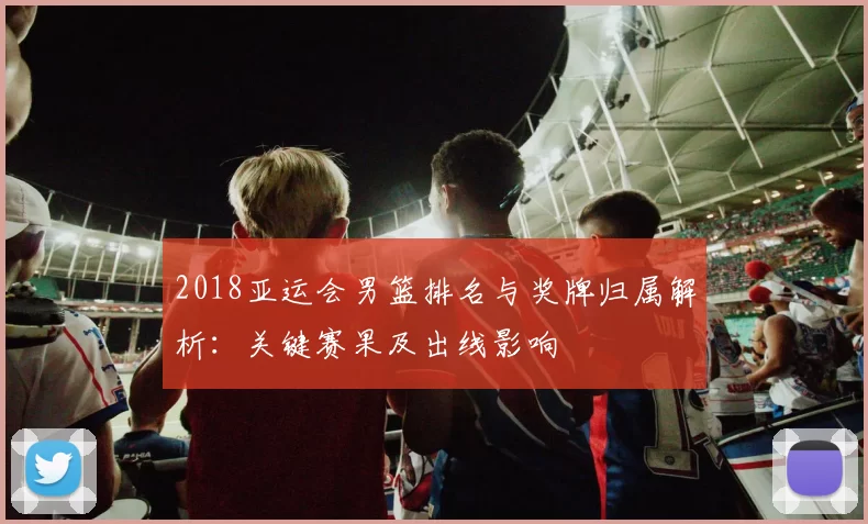 2018亚运会男篮排名与奖牌归属解析：关键赛果及出线影响