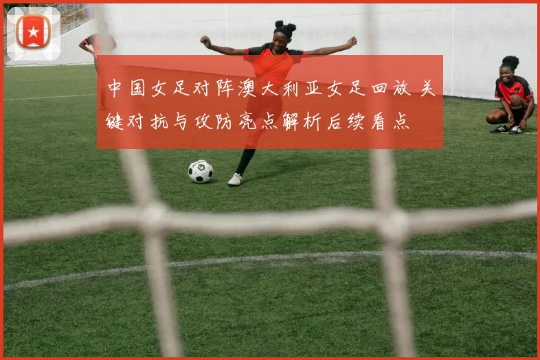 中国女足对阵澳大利亚女足回放 关键对抗与攻防亮点解析后续看点
