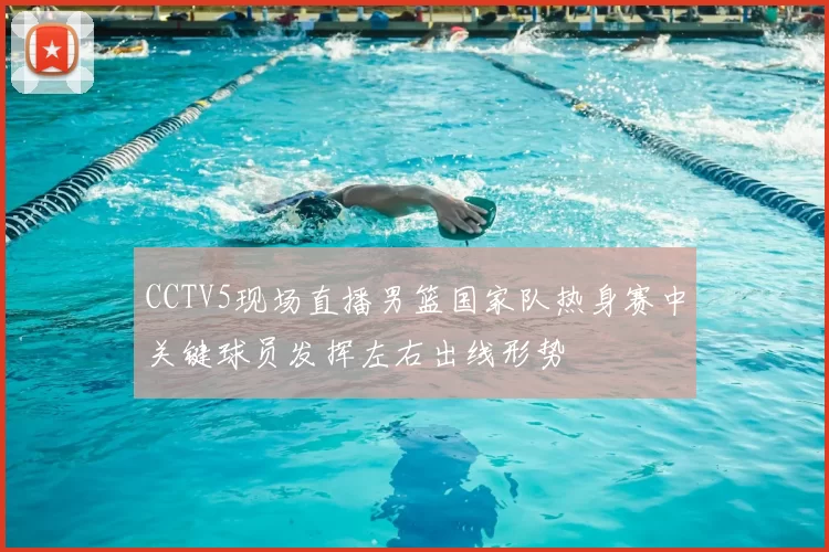 CCTV5现场直播男篮国家队热身赛中关键球员发挥左右出线形势