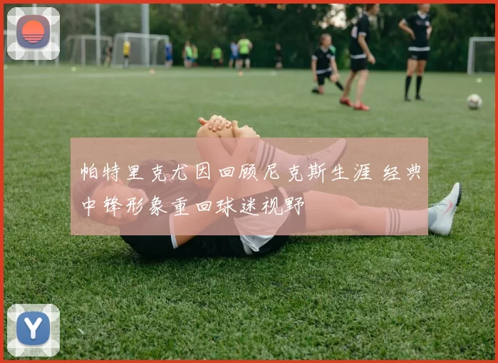 帕特里克尤因回顾尼克斯生涯 经典中锋形象重回球迷视野