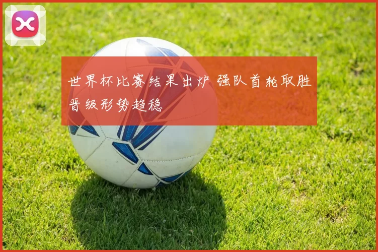 世界杯比赛结果出炉 强队首轮取胜晋级形势趋稳