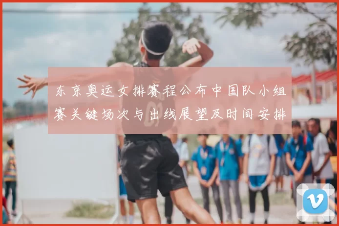 东京奥运女排赛程公布中国队小组赛关键场次与出线展望及时间安排