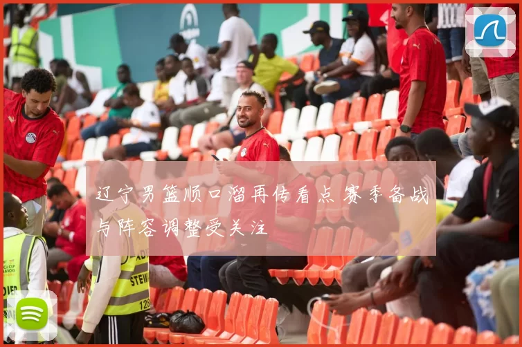 辽宁男篮顺口溜再传看点 赛季备战与阵容调整受关注