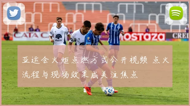 亚运会火炬点燃方式公开视频 点火流程与现场效果成关注焦点