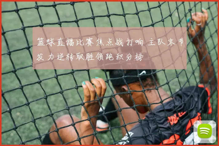 篮球直播比赛焦点战打响 主队末节发力逆转取胜领跑积分榜