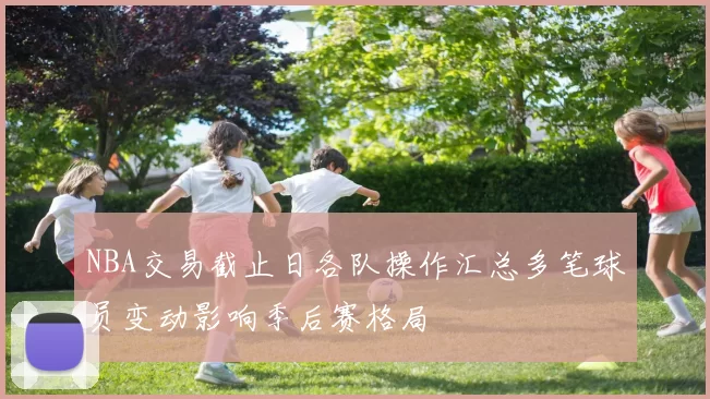 NBA交易截止日各队操作汇总多笔球员变动影响季后赛格局