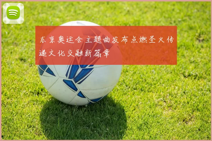 东京奥运会主题曲发布点燃圣火传递文化交融新篇章
