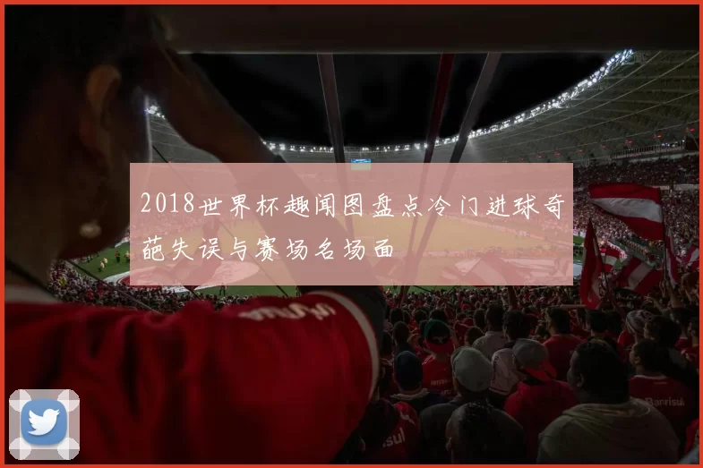 2018世界杯趣闻图盘点冷门进球奇葩失误与赛场名场面