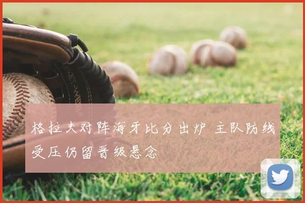 格拉夫对阵海牙比分出炉 主队防线受压仍留晋级悬念