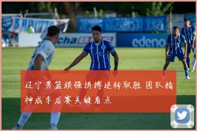 辽宁男篮顽强拼搏逆转取胜 团队精神成季后赛关键看点