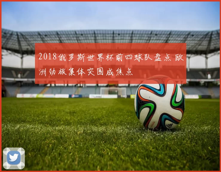 2018俄罗斯世界杯前四球队盘点 欧洲劲旅集体突围成焦点