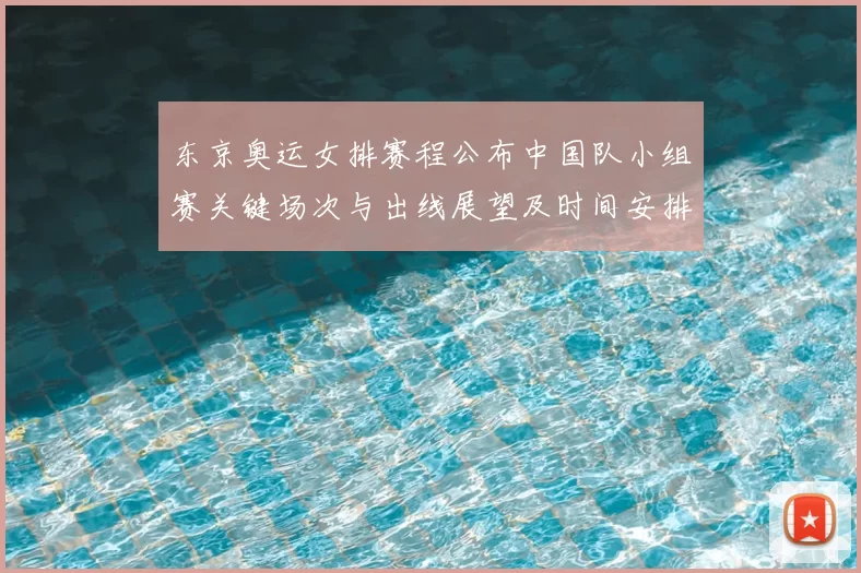 东京奥运女排赛程公布中国队小组赛关键场次与出线展望及时间安排