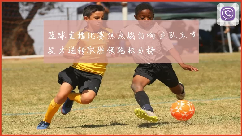 篮球直播比赛焦点战打响 主队末节发力逆转取胜领跑积分榜