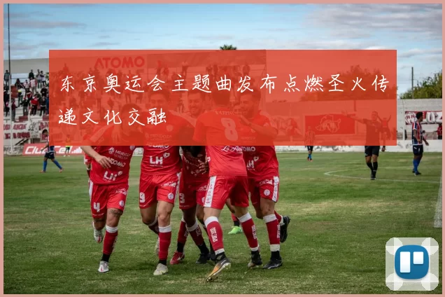 东京奥运会主题曲发布点燃圣火传递文化交融