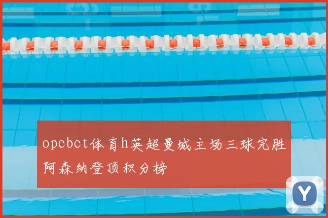 opebet体育h英超曼城主场三球完胜阿森纳登顶积分榜
