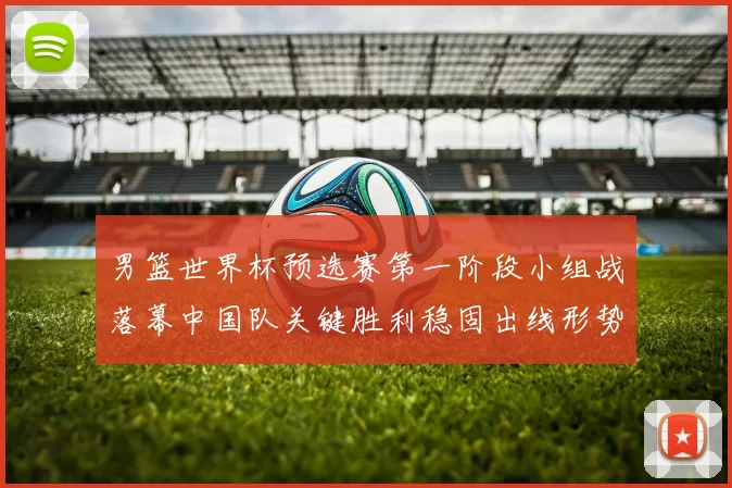 男篮世界杯预选赛第一阶段小组战落幕中国队关键胜利稳固出线形势