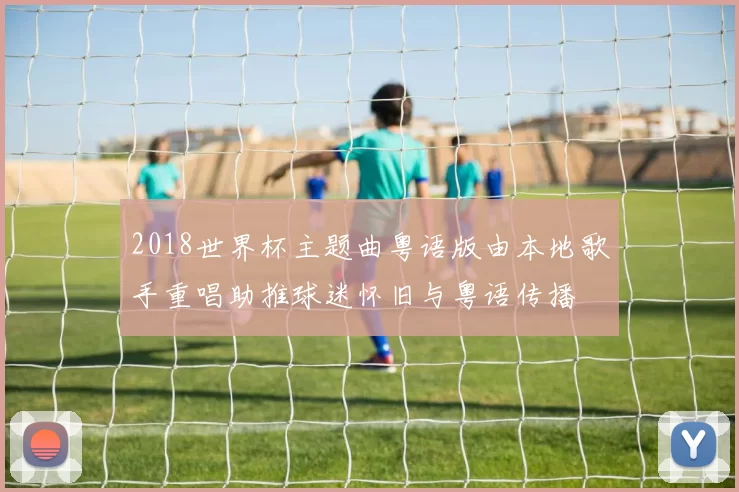 2018世界杯主题曲粤语版由本地歌手重唱助推球迷怀旧与粤语传播
