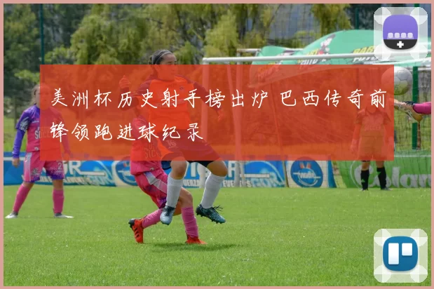 美洲杯历史射手榜出炉 巴西传奇前锋领跑进球纪录