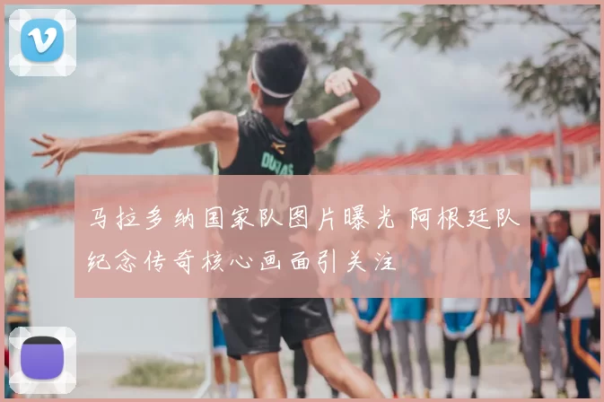 马拉多纳国家队图片曝光 阿根廷队纪念传奇核心画面引关注