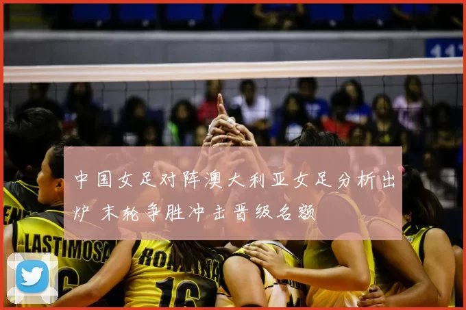 中国女足对阵澳大利亚女足分析出炉 末轮争胜冲击晋级名额