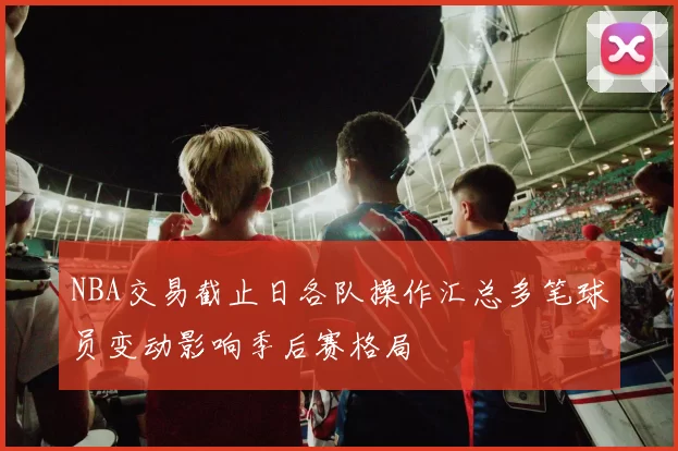 NBA交易截止日各队操作汇总多笔球员变动影响季后赛格局