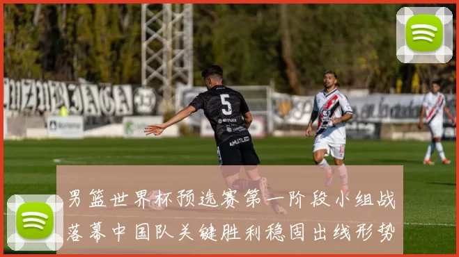 男篮世界杯预选赛第一阶段小组战落幕中国队关键胜利稳固出线形势