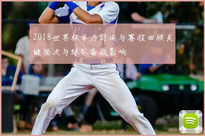 2018世界杯举办时间与赛程回顾关键场次与球队备战影响