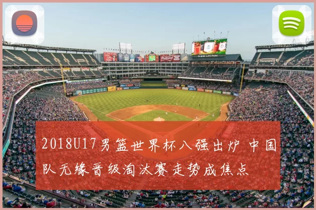 2018U17男篮世界杯八强出炉 中国队无缘晋级淘汰赛走势成焦点