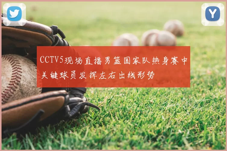 CCTV5现场直播男篮国家队热身赛中关键球员发挥左右出线形势