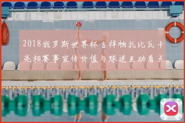 2018俄罗斯世界杯吉祥物扎比瓦卡亮相赛事宣传价值与球迷互动看点解析