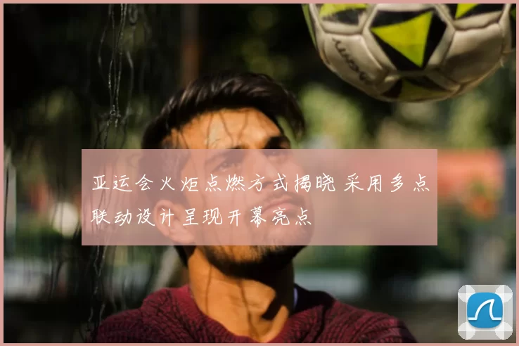 亚运会火炬点燃方式揭晓 采用多点联动设计呈现开幕亮点